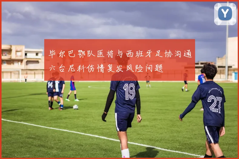 毕尔巴鄂队医将与西班牙足协沟通六台尼科伤情复发风险问题