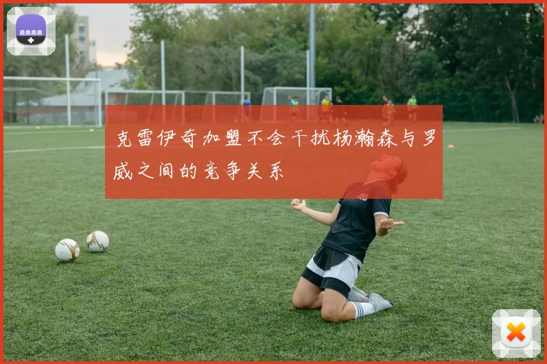 克雷伊奇加盟不会干扰杨瀚森与罗威之间的竞争关系