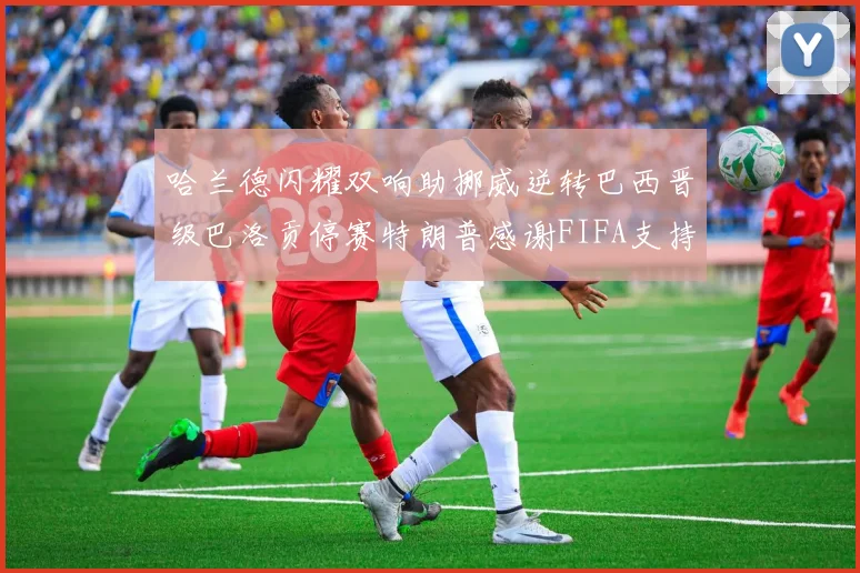 哈兰德闪耀双响助挪威逆转巴西晋级巴洛贡停赛特朗普感谢FIFA支持