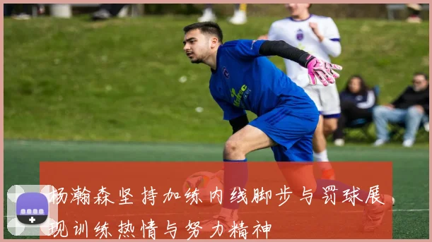 杨瀚森坚持加练内线脚步与罚球展现训练热情与努力精神