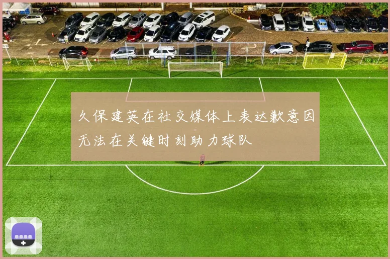久保建英在社交媒体上表达歉意因无法在关键时刻助力球队