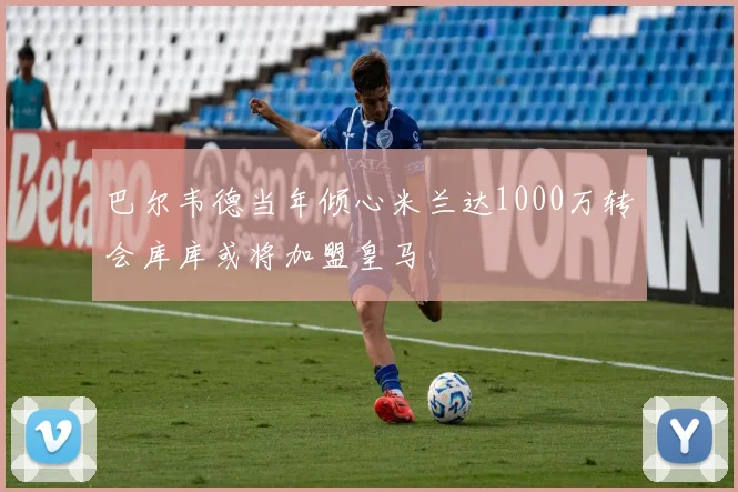 巴尔韦德当年倾心米兰达1000万转会库库或将加盟皇马