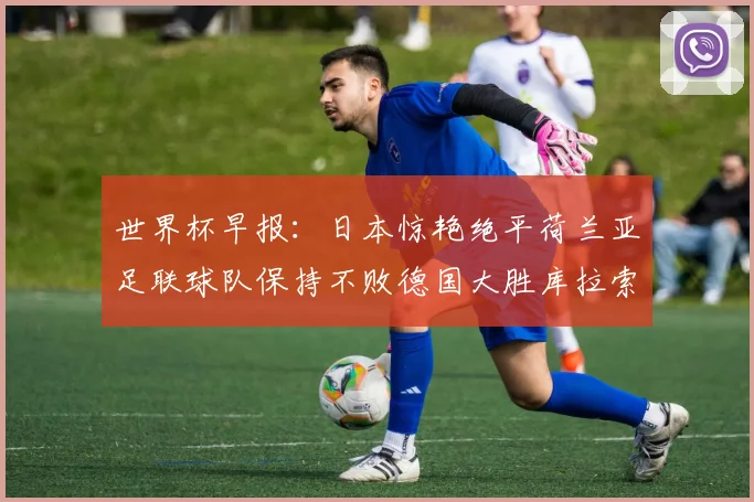 世界杯早报：日本惊艳绝平荷兰亚足联球队保持不败德国大胜库拉索
