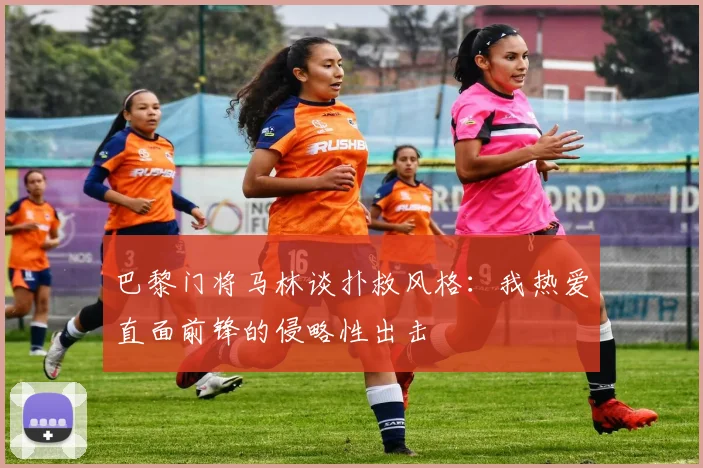 巴黎门将马林谈扑救风格：我热爱直面前锋的侵略性出击