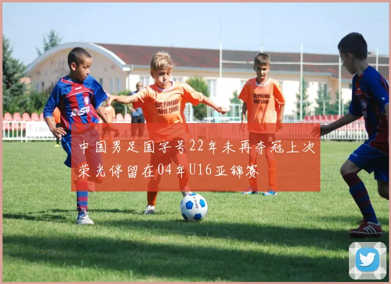 中国男足国字号22年未再夺冠上次荣光停留在04年U16亚锦赛