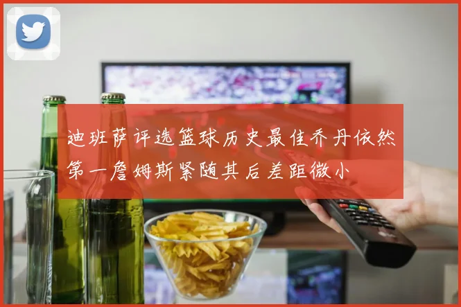 迪班萨评选篮球历史最佳乔丹依然第一詹姆斯紧随其后差距微小