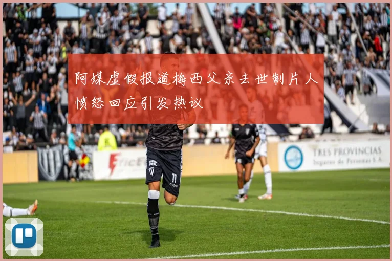 阿媒虚假报道梅西父亲去世制片人愤怒回应引发热议
