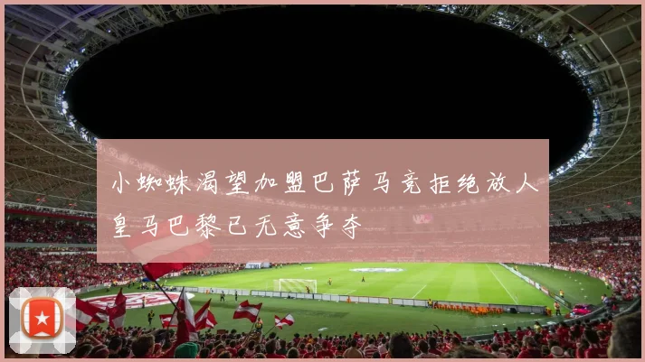 小蜘蛛渴望加盟巴萨马竞拒绝放人皇马巴黎已无意争夺