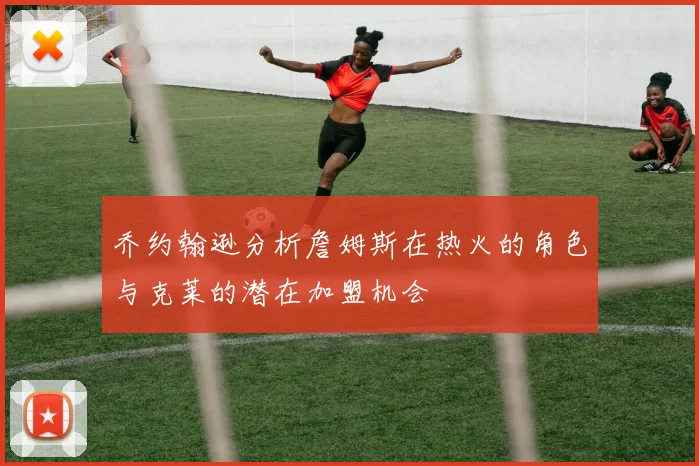 乔约翰逊分析詹姆斯在热火的角色与克莱的潜在加盟机会