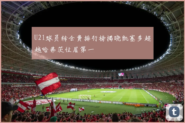 U21球员转会费排行榜揭晓凯塞多超越哈弗茨位居第一