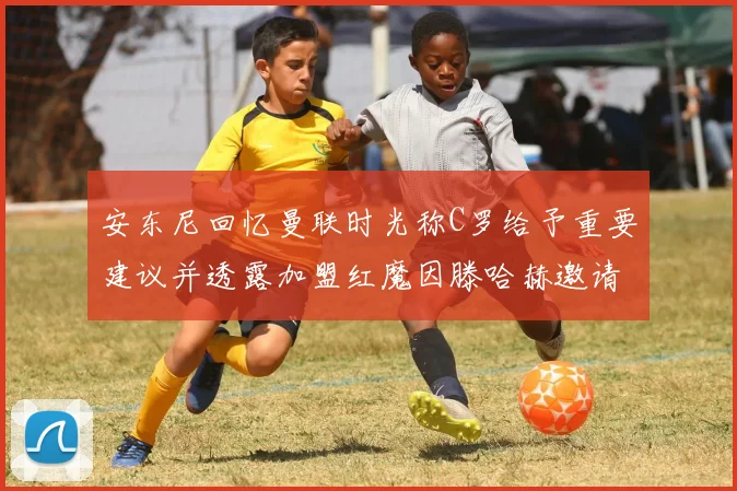 安东尼回忆曼联时光称C罗给予重要建议并透露加盟红魔因滕哈赫邀请