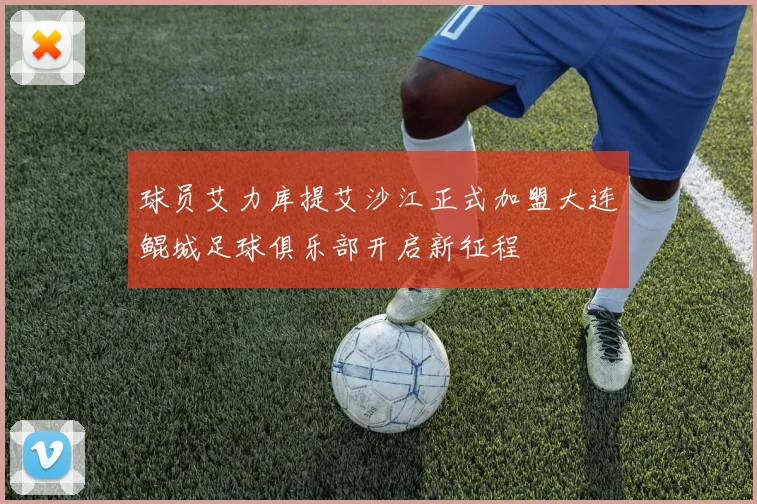 球员艾力库提艾沙江正式加盟大连鲲城足球俱乐部开启新征程