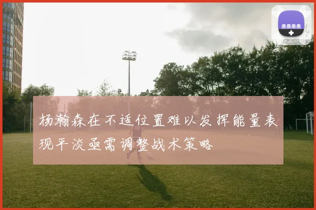 杨瀚森在不适位置难以发挥能量表现平淡亟需调整战术策略