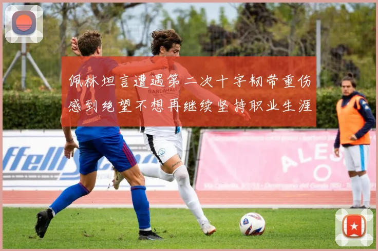 佩林坦言遭遇第二次十字韧带重伤感到绝望不想再继续坚持职业生涯