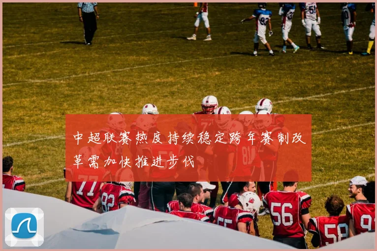 中超联赛热度持续稳定跨年赛制改革需加快推进步伐