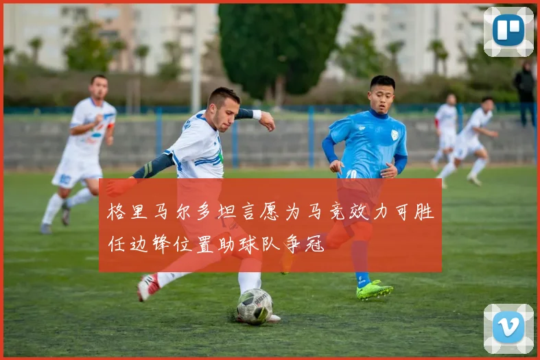 格里马尔多坦言愿为马竞效力可胜任边锋位置助球队争冠