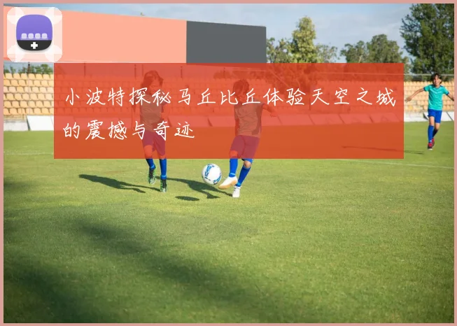 小波特探秘马丘比丘体验天空之城的震撼与奇迹