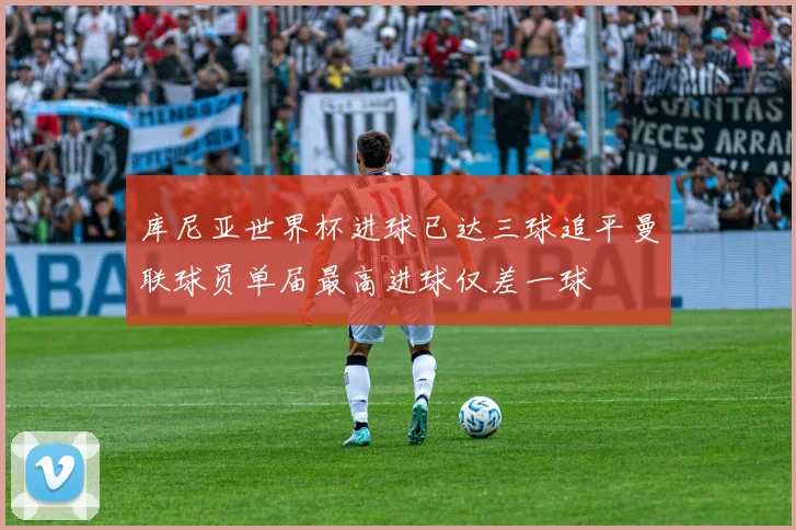 库尼亚世界杯进球已达三球追平曼联球员单届最高进球仅差一球