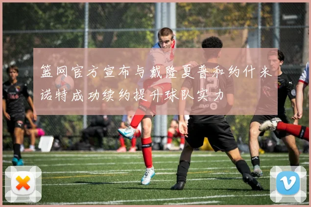 篮网官方宣布与戴隆夏普和约什米诺特成功续约提升球队实力